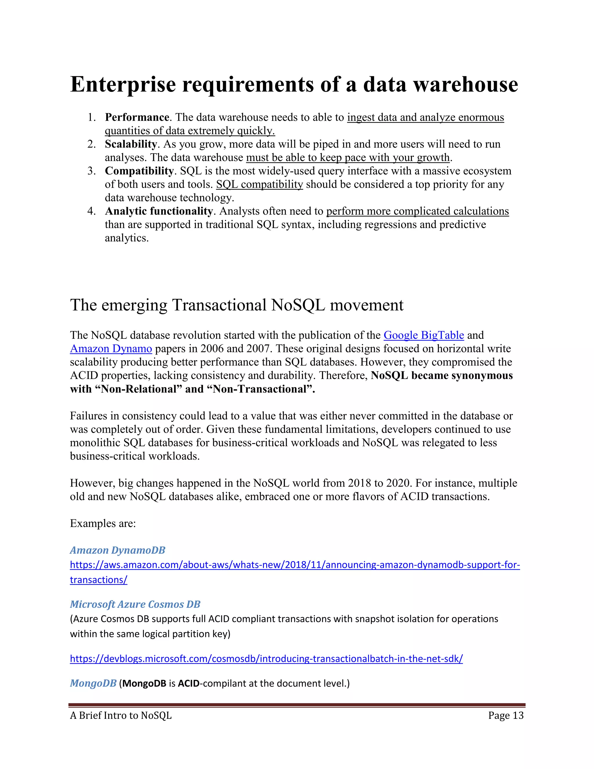 A Brief Intro to NoSQL Page 13
Enterprise requirements of a data warehouse
1. Performance. The data warehouse needs to able to ingest data and analyze enormous
quantities of data extremely quickly.
2. Scalability. As you grow, more data will be piped in and more users will need to run
analyses. The data warehouse must be able to keep pace with your growth.
3. Compatibility. SQL is the most widely-used query interface with a massive ecosystem
of both users and tools. SQL compatibility should be considered a top priority for any
data warehouse technology.
4. Analytic functionality. Analysts often need to perform more complicated calculations
than are supported in traditional SQL syntax, including regressions and predictive
analytics.
The emerging Transactional NoSQL movement
The NoSQL database revolution started with the publication of the Google BigTable and
Amazon Dynamo papers in 2006 and 2007. These original designs focused on horizontal write
scalability producing better performance than SQL databases. However, they compromised the
ACID properties, lacking consistency and durability. Therefore, NoSQL became synonymous
with “Non-Relational” and “Non-Transactional”.
Failures in consistency could lead to a value that was either never committed in the database or
was completely out of order. Given these fundamental limitations, developers continued to use
monolithic SQL databases for business-critical workloads and NoSQL was relegated to less
business-critical workloads.
However, big changes happened in the NoSQL world from 2018 to 2020. For instance, multiple
old and new NoSQL databases alike, embraced one or more flavors of ACID transactions.
Examples are:
Amazon DynamoDB
https://aws.amazon.com/about-aws/whats-new/2018/11/announcing-amazon-dynamodb-support-for-
transactions/
Microsoft Azure Cosmos DB
(Azure Cosmos DB supports full ACID compliant transactions with snapshot isolation for operations
within the same logical partition key)
https://devblogs.microsoft.com/cosmosdb/introducing-transactionalbatch-in-the-net-sdk/
MongoDB (MongoDB is ACID-compilant at the document level.)
 