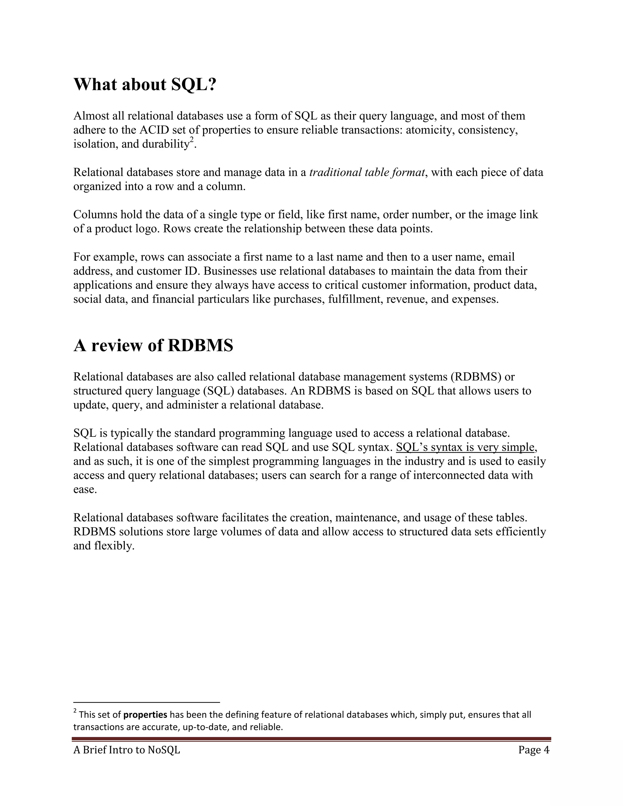 A Brief Intro to NoSQL Page 4
What about SQL?
Almost all relational databases use a form of SQL as their query language, and most of them
adhere to the ACID set of properties to ensure reliable transactions: atomicity, consistency,
isolation, and durability2
.
Relational databases store and manage data in a traditional table format, with each piece of data
organized into a row and a column.
Columns hold the data of a single type or field, like first name, order number, or the image link
of a product logo. Rows create the relationship between these data points.
For example, rows can associate a first name to a last name and then to a user name, email
address, and customer ID. Businesses use relational databases to maintain the data from their
applications and ensure they always have access to critical customer information, product data,
social data, and financial particulars like purchases, fulfillment, revenue, and expenses.
A review of RDBMS
Relational databases are also called relational database management systems (RDBMS) or
structured query language (SQL) databases. An RDBMS is based on SQL that allows users to
update, query, and administer a relational database.
SQL is typically the standard programming language used to access a relational database.
Relational databases software can read SQL and use SQL syntax. SQL’s syntax is very simple,
and as such, it is one of the simplest programming languages in the industry and is used to easily
access and query relational databases; users can search for a range of interconnected data with
ease.
Relational databases software facilitates the creation, maintenance, and usage of these tables.
RDBMS solutions store large volumes of data and allow access to structured data sets efficiently
and flexibly.
2
This set of properties has been the defining feature of relational databases which, simply put, ensures that all
transactions are accurate, up-to-date, and reliable.
 