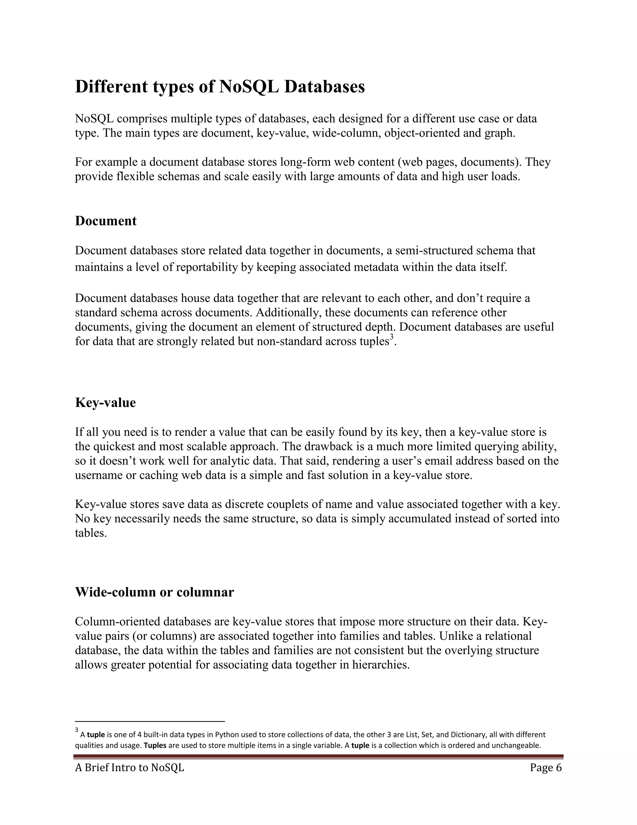 A Brief Intro to NoSQL Page 6
Different types of NoSQL Databases
NoSQL comprises multiple types of databases, each designed for a different use case or data
type. The main types are document, key-value, wide-column, object-oriented and graph.
For example a document database stores long-form web content (web pages, documents). They
provide flexible schemas and scale easily with large amounts of data and high user loads.
Document
Document databases store related data together in documents, a semi-structured schema that
maintains a level of reportability by keeping associated metadata within the data itself.
Document databases house data together that are relevant to each other, and don’t require a
standard schema across documents. Additionally, these documents can reference other
documents, giving the document an element of structured depth. Document databases are useful
for data that are strongly related but non-standard across tuples3
.
Key-value
If all you need is to render a value that can be easily found by its key, then a key-value store is
the quickest and most scalable approach. The drawback is a much more limited querying ability,
so it doesn’t work well for analytic data. That said, rendering a user’s email address based on the
username or caching web data is a simple and fast solution in a key-value store.
Key-value stores save data as discrete couplets of name and value associated together with a key.
No key necessarily needs the same structure, so data is simply accumulated instead of sorted into
tables.
Wide-column or columnar
Column-oriented databases are key-value stores that impose more structure on their data. Key-
value pairs (or columns) are associated together into families and tables. Unlike a relational
database, the data within the tables and families are not consistent but the overlying structure
allows greater potential for associating data together in hierarchies.
3
A tuple is one of 4 built-in data types in Python used to store collections of data, the other 3 are List, Set, and Dictionary, all with different
qualities and usage. Tuples are used to store multiple items in a single variable. A tuple is a collection which is ordered and unchangeable.
 