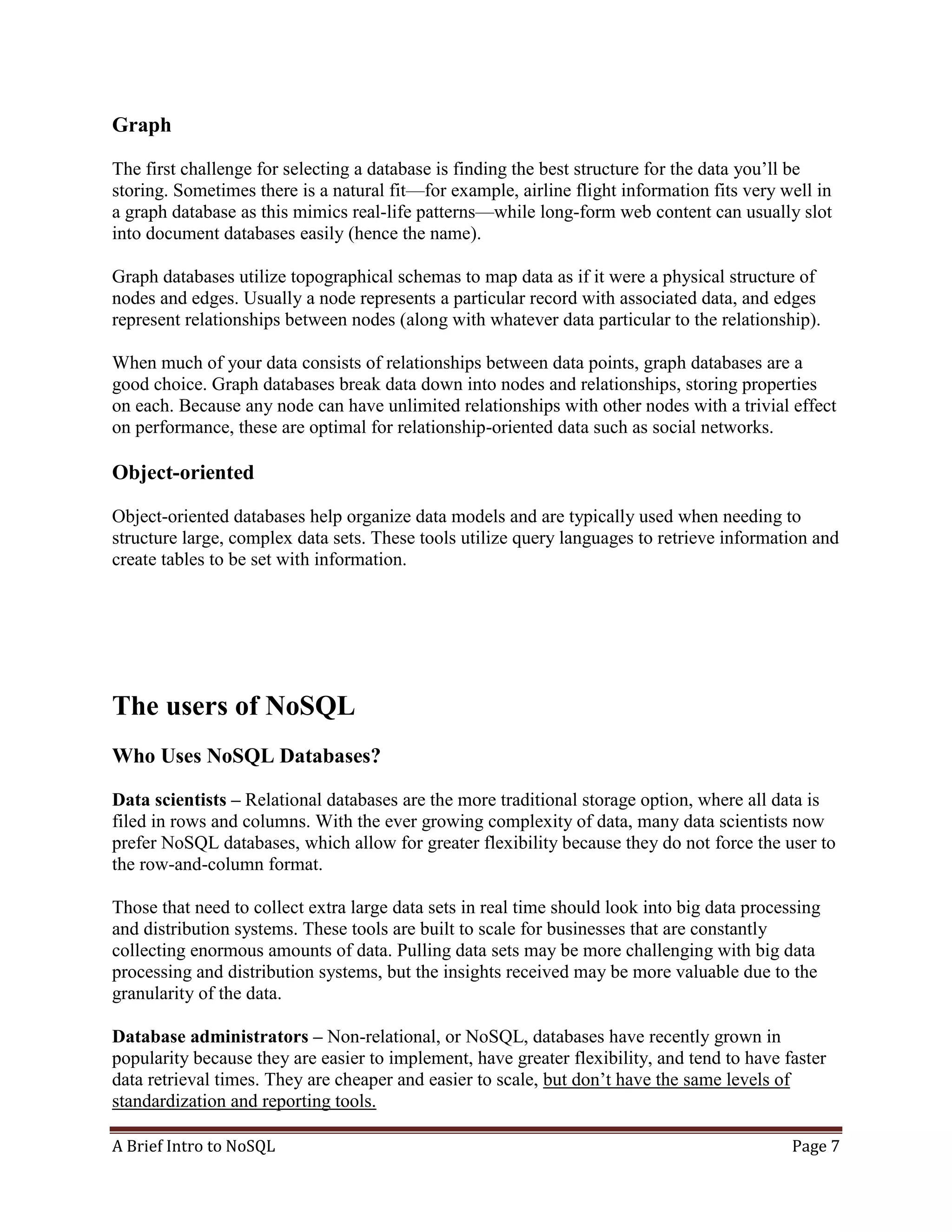 A Brief Intro to NoSQL Page 7
Graph
The first challenge for selecting a database is finding the best structure for the data you’ll be
storing. Sometimes there is a natural fit—for example, airline flight information fits very well in
a graph database as this mimics real-life patterns—while long-form web content can usually slot
into document databases easily (hence the name).
Graph databases utilize topographical schemas to map data as if it were a physical structure of
nodes and edges. Usually a node represents a particular record with associated data, and edges
represent relationships between nodes (along with whatever data particular to the relationship).
When much of your data consists of relationships between data points, graph databases are a
good choice. Graph databases break data down into nodes and relationships, storing properties
on each. Because any node can have unlimited relationships with other nodes with a trivial effect
on performance, these are optimal for relationship-oriented data such as social networks.
Object-oriented
Object-oriented databases help organize data models and are typically used when needing to
structure large, complex data sets. These tools utilize query languages to retrieve information and
create tables to be set with information.
The users of NoSQL
Who Uses NoSQL Databases?
Data scientists – Relational databases are the more traditional storage option, where all data is
filed in rows and columns. With the ever growing complexity of data, many data scientists now
prefer NoSQL databases, which allow for greater flexibility because they do not force the user to
the row-and-column format.
Those that need to collect extra large data sets in real time should look into big data processing
and distribution systems. These tools are built to scale for businesses that are constantly
collecting enormous amounts of data. Pulling data sets may be more challenging with big data
processing and distribution systems, but the insights received may be more valuable due to the
granularity of the data.
Database administrators – Non-relational, or NoSQL, databases have recently grown in
popularity because they are easier to implement, have greater flexibility, and tend to have faster
data retrieval times. They are cheaper and easier to scale, but don’t have the same levels of
standardization and reporting tools.
 