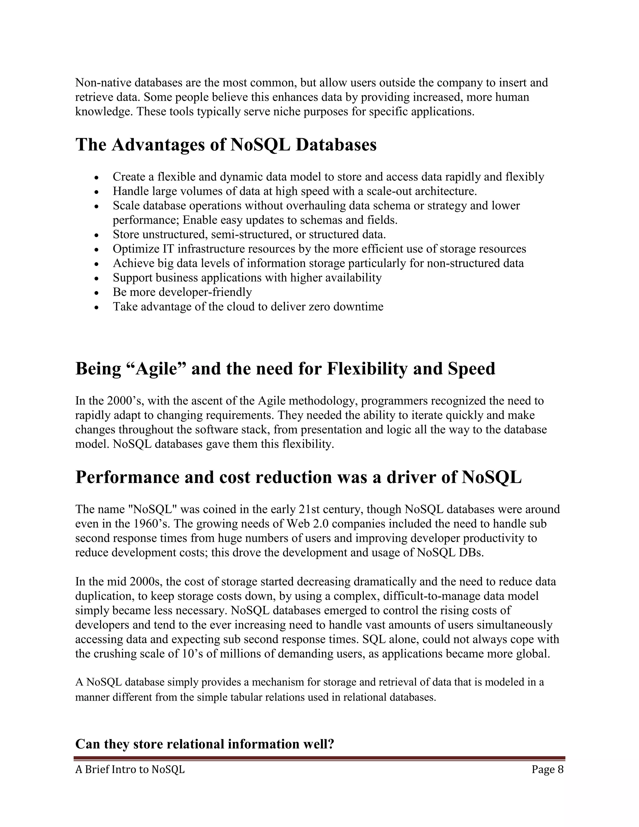 A Brief Intro to NoSQL Page 8
Non-native databases are the most common, but allow users outside the company to insert and
retrieve data. Some people believe this enhances data by providing increased, more human
knowledge. These tools typically serve niche purposes for specific applications.
The Advantages of NoSQL Databases
 Create a flexible and dynamic data model to store and access data rapidly and flexibly
 Handle large volumes of data at high speed with a scale-out architecture.
 Scale database operations without overhauling data schema or strategy and lower
performance; Enable easy updates to schemas and fields.
 Store unstructured, semi-structured, or structured data.
 Optimize IT infrastructure resources by the more efficient use of storage resources
 Achieve big data levels of information storage particularly for non-structured data
 Support business applications with higher availability
 Be more developer-friendly
 Take advantage of the cloud to deliver zero downtime
Being “Agile” and the need for Flexibility and Speed
In the 2000’s, with the ascent of the Agile methodology, programmers recognized the need to
rapidly adapt to changing requirements. They needed the ability to iterate quickly and make
changes throughout the software stack, from presentation and logic all the way to the database
model. NoSQL databases gave them this flexibility.
Performance and cost reduction was a driver of NoSQL
The name "NoSQL" was coined in the early 21st century, though NoSQL databases were around
even in the 1960’s. The growing needs of Web 2.0 companies included the need to handle sub
second response times from huge numbers of users and improving developer productivity to
reduce development costs; this drove the development and usage of NoSQL DBs.
In the mid 2000s, the cost of storage started decreasing dramatically and the need to reduce data
duplication, to keep storage costs down, by using a complex, difficult-to-manage data model
simply became less necessary. NoSQL databases emerged to control the rising costs of
developers and tend to the ever increasing need to handle vast amounts of users simultaneously
accessing data and expecting sub second response times. SQL alone, could not always cope with
the crushing scale of 10’s of millions of demanding users, as applications became more global.
A NoSQL database simply provides a mechanism for storage and retrieval of data that is modeled in a
manner different from the simple tabular relations used in relational databases.
Can they store relational information well?
 