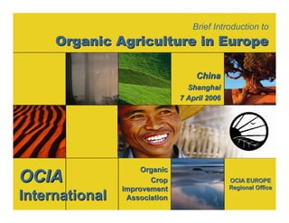 Brief Introduction to 
Organic Agriculture in Europe 
OCIA EUROPE 
Regional Office 
Organic 
Crop 
Improvement 
Association 
OCIA 
International 
China 
Shanghai 
7 April 2006 
 