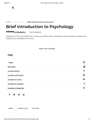 8/20/2019 Brief introduction to Psychology - Edukite
https://edukite.org/course/brief-introduction-to-psychology-nptel/ 1/9
HOME / COURSE / SCIENCE / BRIEF INTRODUCTION TO PSYCHOLOGY
Brief introduction to Psychology
( 6 REVIEWS ) 719 STUDENTS
Assessment This course does not involve any written exams. Students need to answer 5 assignment
questions to complete the course, …

   
FREE
1 YEAR
BEGINNER
COURSE BADGE
COURSE CERTIFICATE
26NUMBER OF UNITS
0NUMBER OF QUIZZES
9 HOURS, 22 MINUTES
HOME CURRICULUM REVIEWS
TAKE THIS COURSE
 