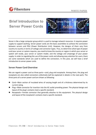 WHITE PAPER
Fiberstore (FS.COM) | Brief Introduction to Server Power Cords
Server is like a large computer group which is used to manage network resources. It requires power
supply to support working. Server power cords are the basic assemblies to achieve the connection
between servers and PDU (Power Distribution Unit). However, the designs of them vary from
country to country in terms of voltage and connector types. Thus, to determine what type of power
cord your server or system requires, you need to know the country or region in which your server or
system will reside, your server or system model, and the voltage and amperage of your power
supply. In order to regulating the use of the power cords and allowing easy selection for users, there
are some standards which are used to define the connectors. In this post, we will have a brief
introduction to server power cords.
Server Power Cord Overview
We can regard a power cord as three parts—cord, plug and receptacle. Among them, the plug and
receptacle are also called connectors collectively (will be explained in details in the next part). The
three parts of a server power cord are shown as following:
 Cord—Main section of insulated wires of varying length and of a thickness determined by its
current rating.
 Plug—Male connector for insertion into the AC outlet providing power. The physical design and
layout of the plug’s contacts meet a specific standard.
 Receptacle—Female connector that generally attaches to the equipment. The physical design
and layout of the receptacle’s contacts meet a specific standard.
Brief Introduction to
Server Power Cords
 