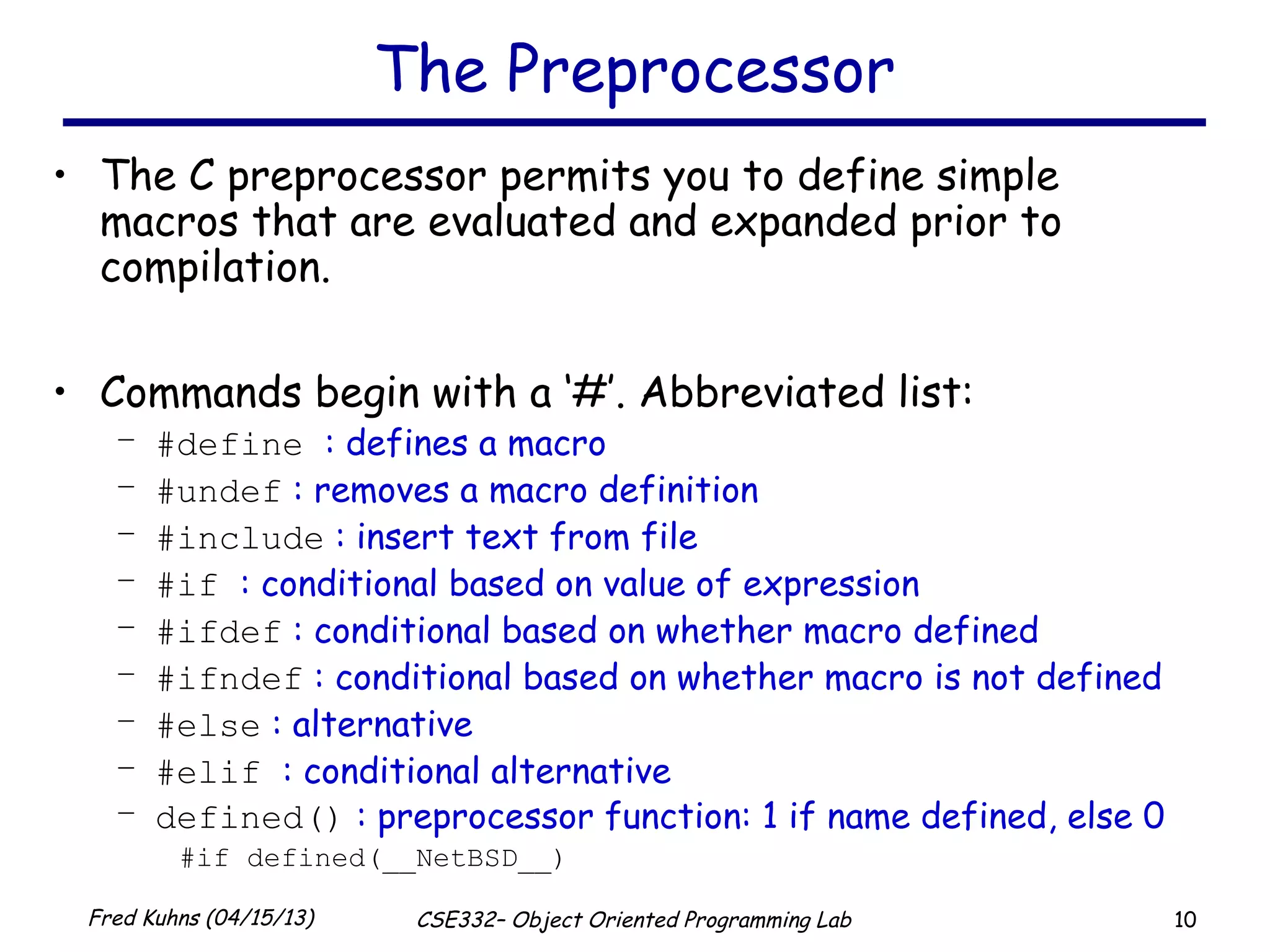 10Fred Kuhns (04/15/13) CSE332– Object Oriented Programming Lab
The Preprocessor
• The C preprocessor permits you to define simple
macros that are evaluated and expanded prior to
compilation.
• Commands begin with a ‘#’. Abbreviated list:
– #define : defines a macro
– #undef : removes a macro definition
– #include : insert text from file
– #if : conditional based on value of expression
– #ifdef : conditional based on whether macro defined
– #ifndef : conditional based on whether macro is not defined
– #else : alternative
– #elif : conditional alternative
– defined() : preprocessor function: 1 if name defined, else 0
#if defined(__NetBSD__)
 