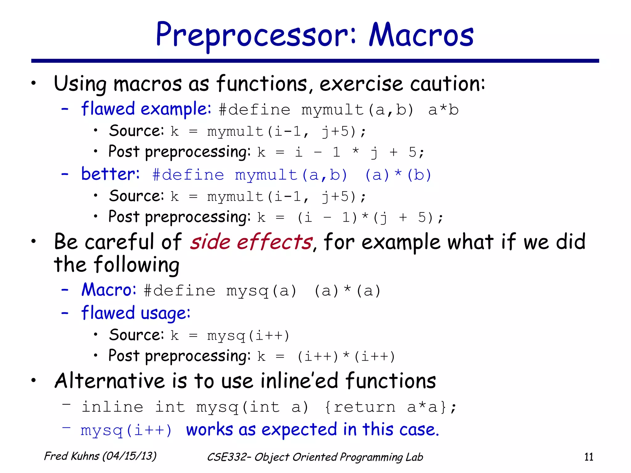 11Fred Kuhns (04/15/13) CSE332– Object Oriented Programming Lab
Preprocessor: Macros
• Using macros as functions, exercise caution:
– flawed example: #define mymult(a,b) a*b
• Source: k = mymult(i-1, j+5);
• Post preprocessing: k = i – 1 * j + 5;
– better: #define mymult(a,b) (a)*(b)
• Source: k = mymult(i-1, j+5);
• Post preprocessing: k = (i – 1)*(j + 5);
• Be careful of side effects, for example what if we did
the following
– Macro: #define mysq(a) (a)*(a)
– flawed usage:
• Source: k = mysq(i++)
• Post preprocessing: k = (i++)*(i++)
• Alternative is to use inline’ed functions
– inline int mysq(int a) {return a*a};
– mysq(i++) works as expected in this case.
 