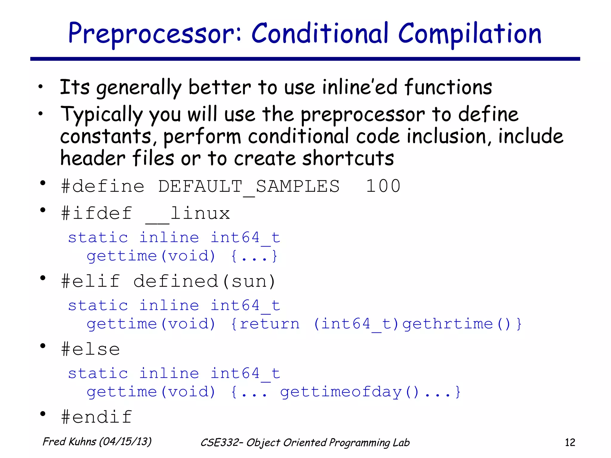 12Fred Kuhns (04/15/13) CSE332– Object Oriented Programming Lab
Preprocessor: Conditional Compilation
• Its generally better to use inline’ed functions
• Typically you will use the preprocessor to define
constants, perform conditional code inclusion, include
header files or to create shortcuts
• #define DEFAULT_SAMPLES 100
• #ifdef __linux
static inline int64_t
gettime(void) {...}
• #elif defined(sun)
static inline int64_t
gettime(void) {return (int64_t)gethrtime()}
• #else
static inline int64_t
gettime(void) {... gettimeofday()...}
• #endif
 