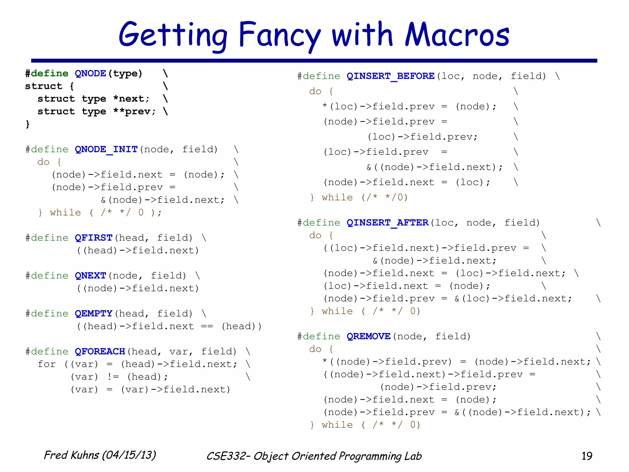 19Fred Kuhns (04/15/13) CSE332– Object Oriented Programming Lab
Getting Fancy with Macros
#define QNODE(type) 
struct { 
struct type *next; 
struct type **prev; 
}
#define QNODE_INIT(node, field) 
do { 
(node)->field.next = (node); 
(node)->field.prev = 
&(node)->field.next; 
} while ( /* */ 0 );
#define QFIRST(head, field) 
((head)->field.next)
#define QNEXT(node, field) 
((node)->field.next)
#define QEMPTY(head, field) 
((head)->field.next == (head))
#define QFOREACH(head, var, field) 
for ((var) = (head)->field.next; 
(var) != (head); 
(var) = (var)->field.next)
#define QINSERT_BEFORE(loc, node, field) 
do { 
*(loc)->field.prev = (node); 
(node)->field.prev = 
(loc)->field.prev; 
(loc)->field.prev = 
&((node)->field.next); 
(node)->field.next = (loc); 
} while (/* */0)
#define QINSERT_AFTER(loc, node, field) 
do { 
((loc)->field.next)->field.prev = 
&(node)->field.next; 
(node)->field.next = (loc)->field.next; 
(loc)->field.next = (node); 
(node)->field.prev = &(loc)->field.next; 
} while ( /* */ 0)
#define QREMOVE(node, field) 
do { 
*((node)->field.prev) = (node)->field.next; 
((node)->field.next)->field.prev = 
(node)->field.prev; 
(node)->field.next = (node); 
(node)->field.prev = &((node)->field.next); 
} while ( /* */ 0)
 
