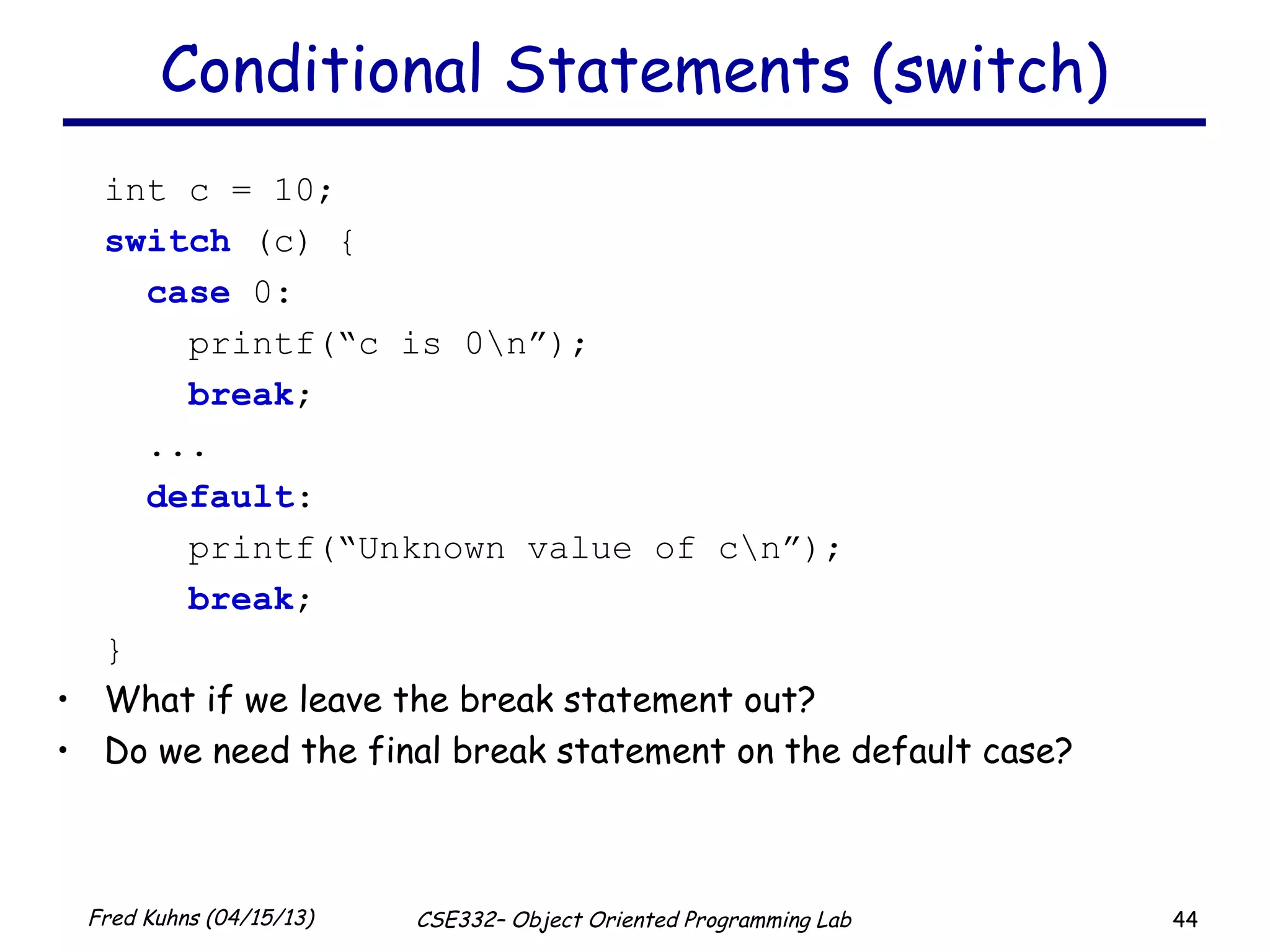 44Fred Kuhns (04/15/13) CSE332– Object Oriented Programming Lab
Conditional Statements (switch)
int c = 10;
switch (c) {
case 0:
printf(“c is 0n”);
break;
...
default:
printf(“Unknown value of cn”);
break;
}
• What if we leave the break statement out?
• Do we need the final break statement on the default case?
 