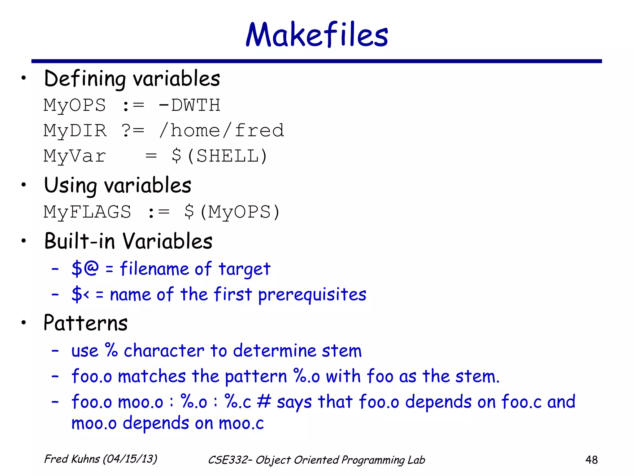 48Fred Kuhns (04/15/13) CSE332– Object Oriented Programming Lab
Makefiles
• Defining variables
MyOPS := -DWTH
MyDIR ?= /home/fred
MyVar = $(SHELL)
• Using variables
MyFLAGS := $(MyOPS)
• Built-in Variables
– $@ = filename of target
– $< = name of the first prerequisites
• Patterns
– use % character to determine stem
– foo.o matches the pattern %.o with foo as the stem.
– foo.o moo.o : %.o : %.c # says that foo.o depends on foo.c and
moo.o depends on moo.c
 