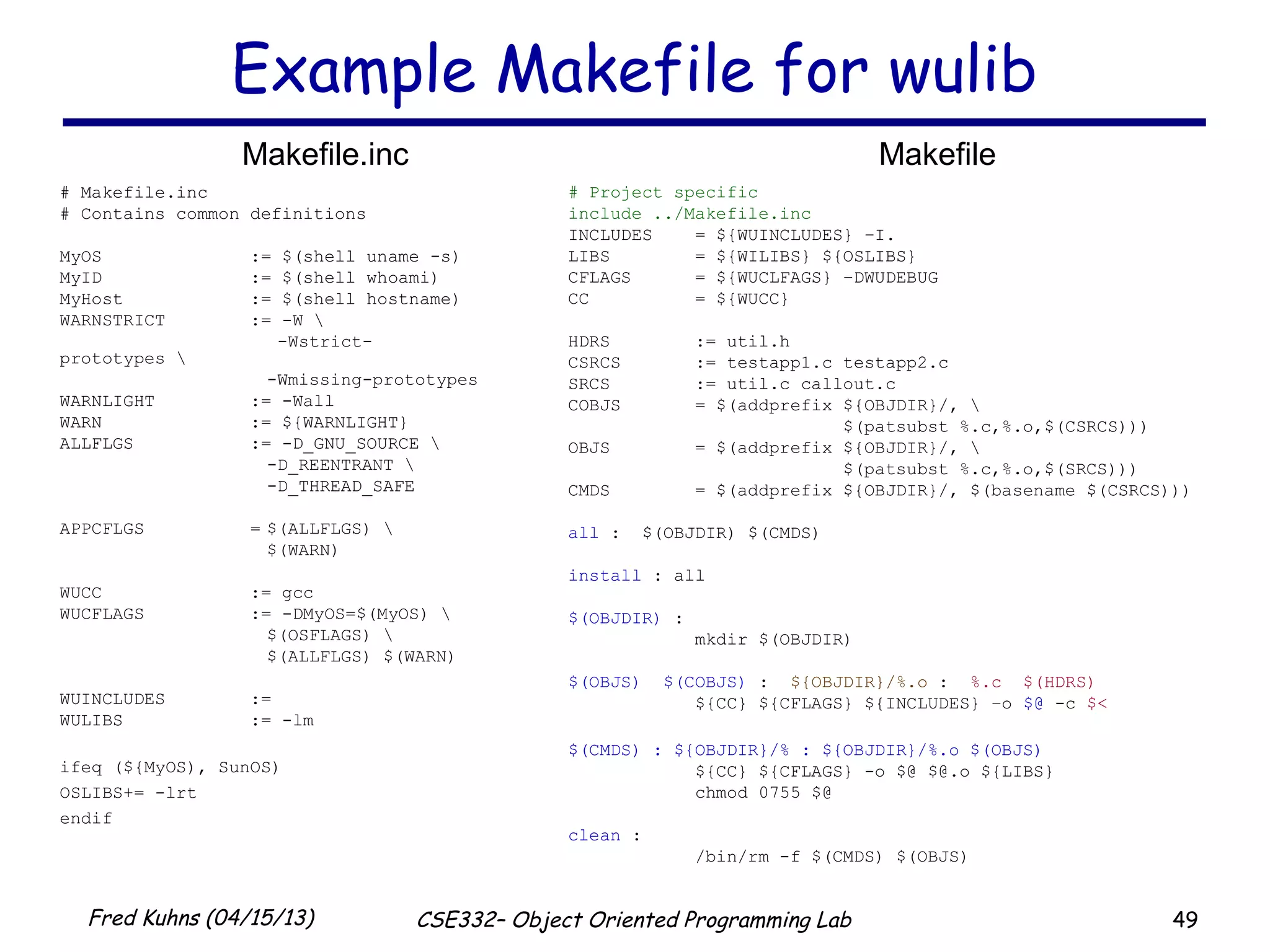49Fred Kuhns (04/15/13) CSE332– Object Oriented Programming Lab
Example Makefile for wulib
# Project specific
include ../Makefile.inc
INCLUDES = ${WUINCLUDES} –I.
LIBS = ${WILIBS} ${OSLIBS}
CFLAGS = ${WUCLFAGS} –DWUDEBUG
CC = ${WUCC}
HDRS := util.h
CSRCS := testapp1.c testapp2.c
SRCS := util.c callout.c
COBJS = $(addprefix ${OBJDIR}/, 
$(patsubst %.c,%.o,$(CSRCS)))
OBJS = $(addprefix ${OBJDIR}/, 
$(patsubst %.c,%.o,$(SRCS)))
CMDS = $(addprefix ${OBJDIR}/, $(basename $(CSRCS)))
all : $(OBJDIR) $(CMDS)
install : all
$(OBJDIR) :
mkdir $(OBJDIR)
$(OBJS) $(COBJS) : ${OBJDIR}/%.o : %.c $(HDRS)
${CC} ${CFLAGS} ${INCLUDES} –o $@ -c $<
$(CMDS) : ${OBJDIR}/% : ${OBJDIR}/%.o $(OBJS)
${CC} ${CFLAGS} -o $@ $@.o ${LIBS}
chmod 0755 $@
clean :
/bin/rm -f $(CMDS) $(OBJS)
# Makefile.inc
# Contains common definitions
MyOS := $(shell uname -s)
MyID := $(shell whoami)
MyHost := $(shell hostname)
WARNSTRICT := -W 
-Wstrict-
prototypes 
-Wmissing-prototypes
WARNLIGHT := -Wall
WARN := ${WARNLIGHT}
ALLFLGS := -D_GNU_SOURCE 
-D_REENTRANT 
-D_THREAD_SAFE
APPCFLGS = $(ALLFLGS) 
$(WARN)
WUCC := gcc
WUCFLAGS := -DMyOS=$(MyOS) 
$(OSFLAGS) 
$(ALLFLGS) $(WARN)
WUINCLUDES :=
WULIBS := -lm
ifeq (${MyOS), SunOS)
OSLIBS+= -lrt
endif
Makefile.inc Makefile
 