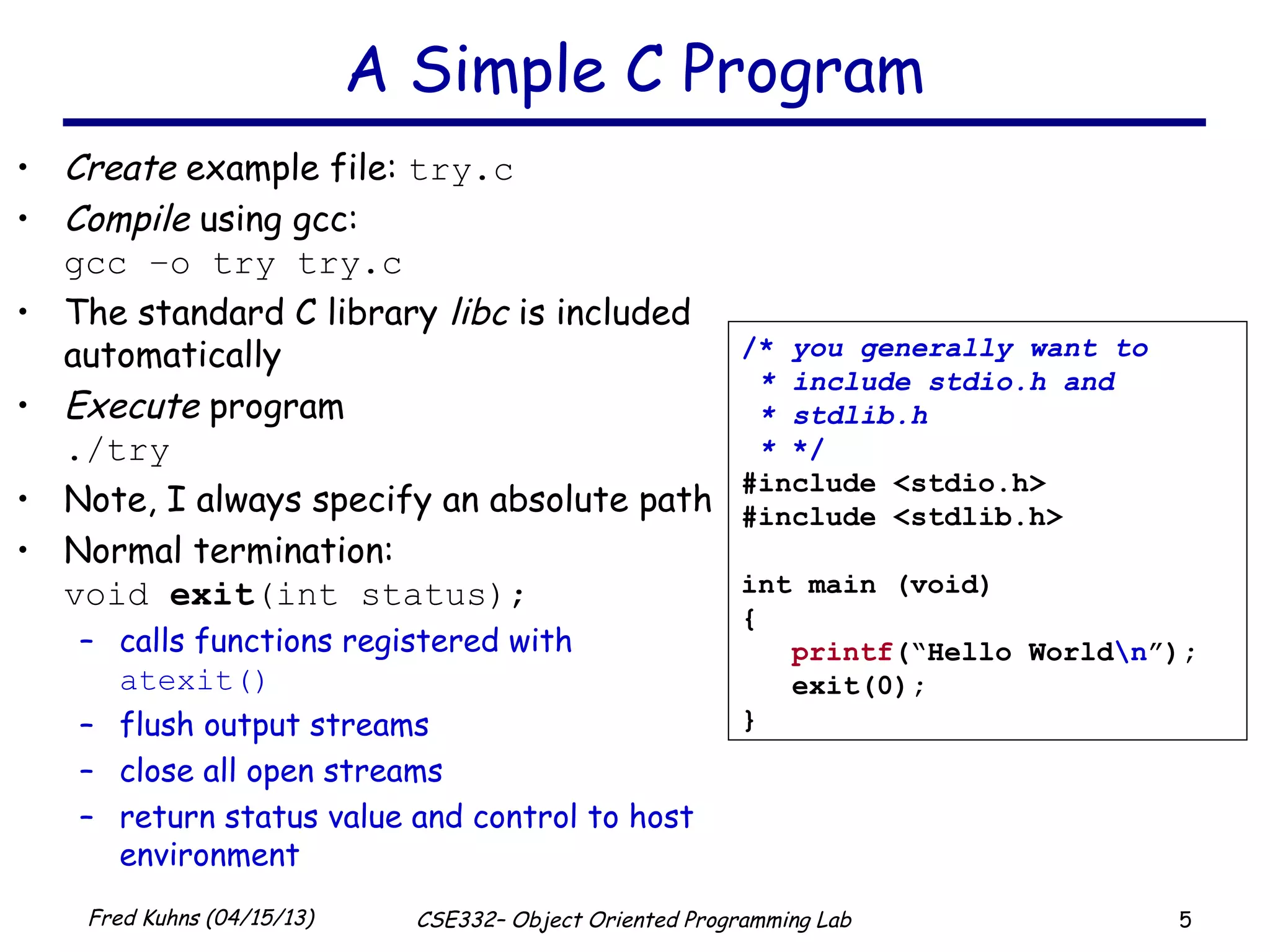5Fred Kuhns (04/15/13) CSE332– Object Oriented Programming Lab
A Simple C Program
• Create example file: try.c
• Compile using gcc:
gcc –o try try.c
• The standard C library libc is included
automatically
• Execute program
./try
• Note, I always specify an absolute path
• Normal termination:
void exit(int status);
– calls functions registered with
atexit()
– flush output streams
– close all open streams
– return status value and control to host
environment
/* you generally want to
* include stdio.h and
* stdlib.h
* */
#include <stdio.h>
#include <stdlib.h>
int main (void)
{
printf(“Hello Worldn”);
exit(0);
}
 