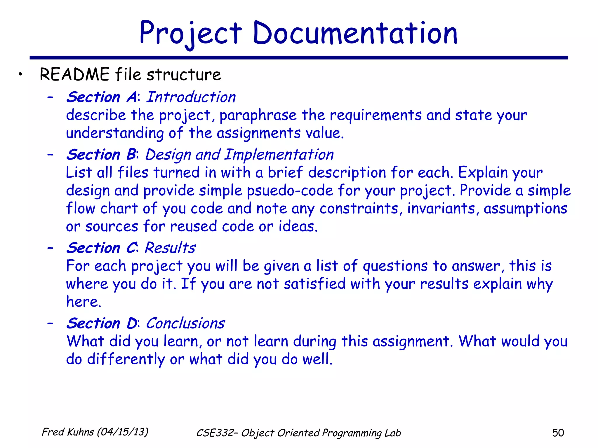 50Fred Kuhns (04/15/13) CSE332– Object Oriented Programming Lab
Project Documentation
• README file structure
– Section A: Introduction
describe the project, paraphrase the requirements and state your
understanding of the assignments value.
– Section B: Design and Implementation
List all files turned in with a brief description for each. Explain your
design and provide simple psuedo-code for your project. Provide a simple
flow chart of you code and note any constraints, invariants, assumptions
or sources for reused code or ideas.
– Section C: Results
For each project you will be given a list of questions to answer, this is
where you do it. If you are not satisfied with your results explain why
here.
– Section D: Conclusions
What did you learn, or not learn during this assignment. What would you
do differently or what did you do well.
 