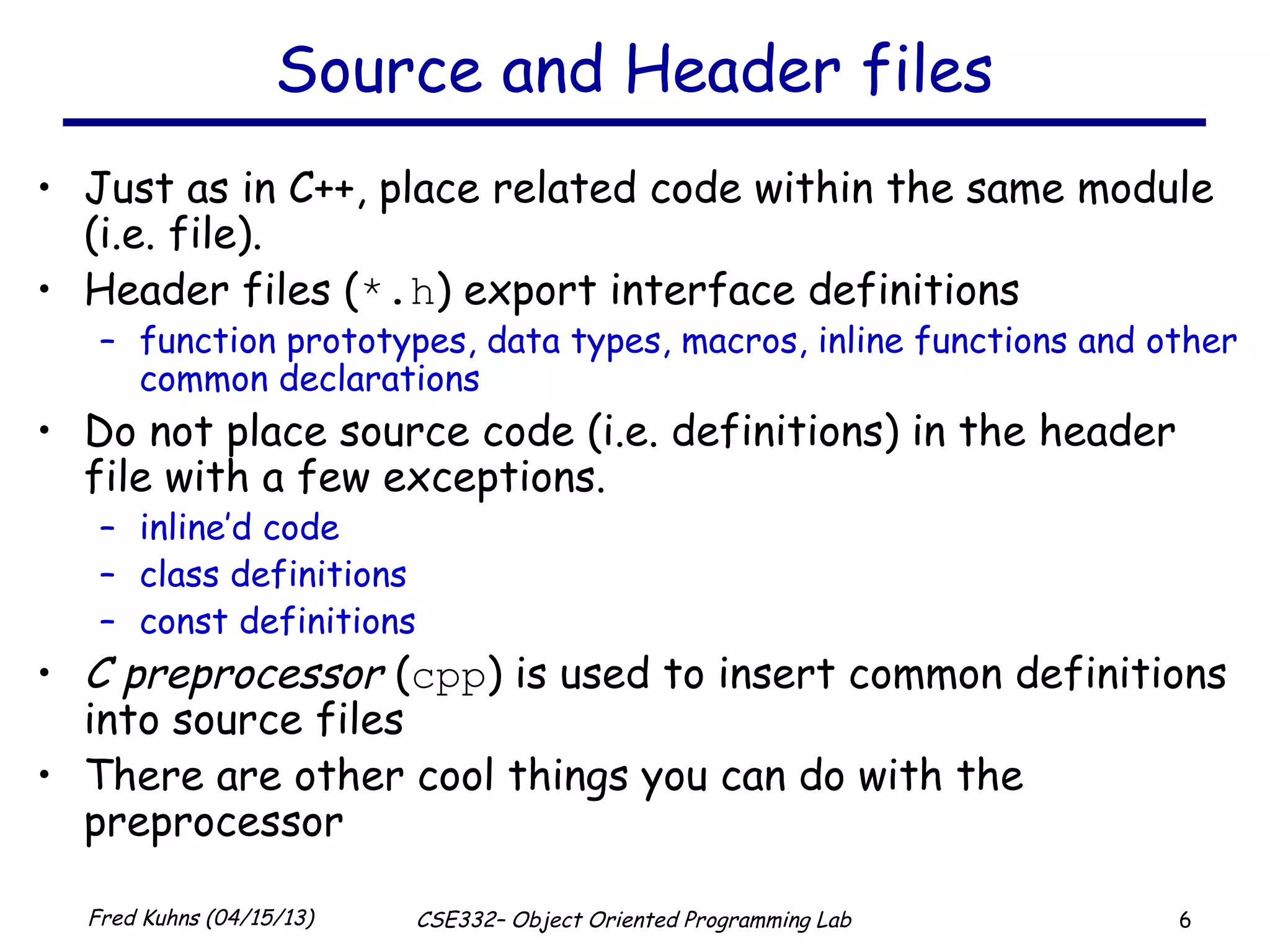 6Fred Kuhns (04/15/13) CSE332– Object Oriented Programming Lab
Source and Header files
• Just as in C++, place related code within the same module
(i.e. file).
• Header files (*.h) export interface definitions
– function prototypes, data types, macros, inline functions and other
common declarations
• Do not place source code (i.e. definitions) in the header
file with a few exceptions.
– inline’d code
– class definitions
– const definitions
• C preprocessor (cpp) is used to insert common definitions
into source files
• There are other cool things you can do with the
preprocessor
 