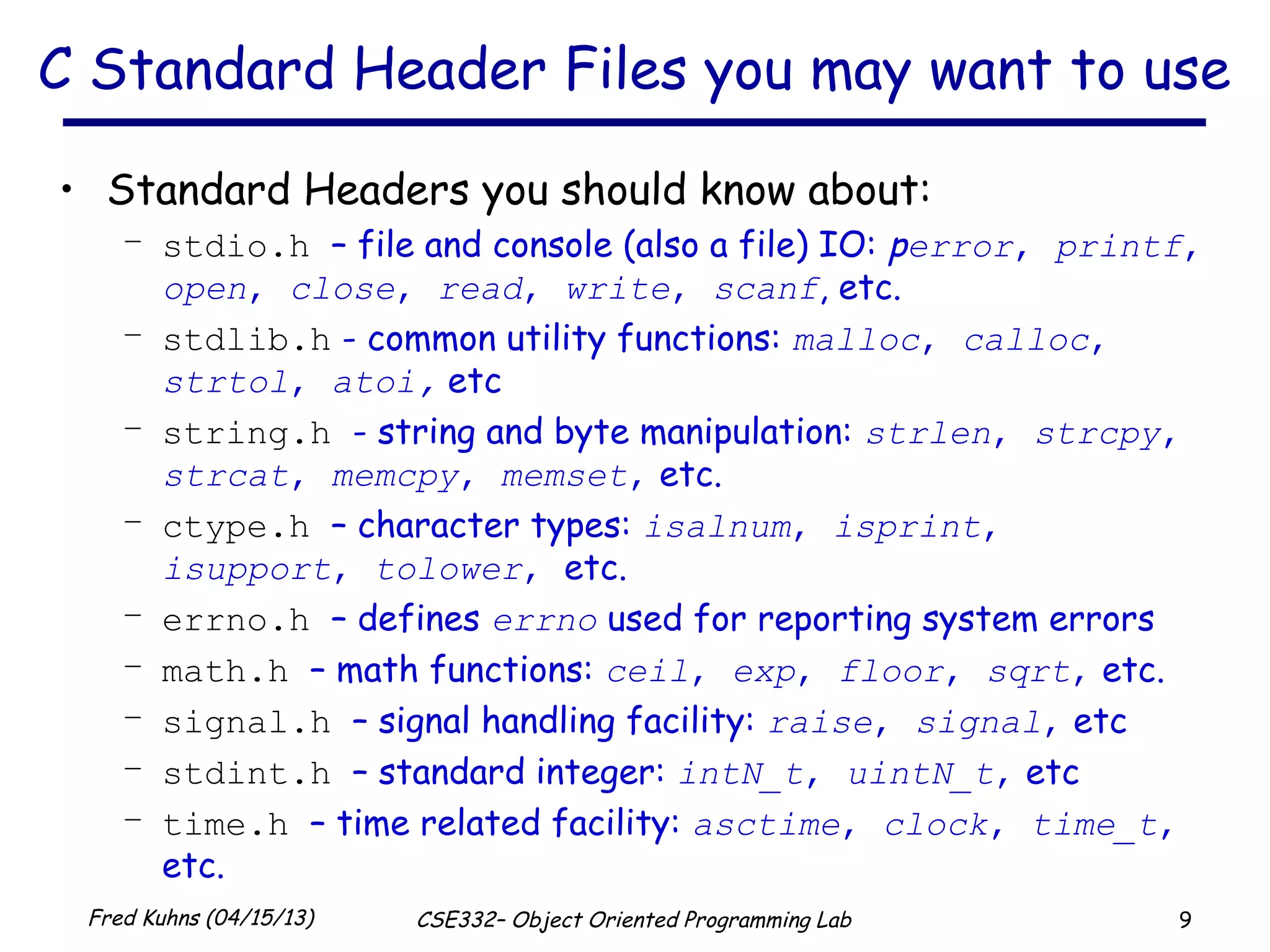 9Fred Kuhns (04/15/13) CSE332– Object Oriented Programming Lab
C Standard Header Files you may want to use
• Standard Headers you should know about:
– stdio.h – file and console (also a file) IO: perror, printf,
open, close, read, write, scanf, etc.
– stdlib.h - common utility functions: malloc, calloc,
strtol, atoi, etc
– string.h - string and byte manipulation: strlen, strcpy,
strcat, memcpy, memset, etc.
– ctype.h – character types: isalnum, isprint,
isupport, tolower, etc.
– errno.h – defines errno used for reporting system errors
– math.h – math functions: ceil, exp, floor, sqrt, etc.
– signal.h – signal handling facility: raise, signal, etc
– stdint.h – standard integer: intN_t, uintN_t, etc
– time.h – time related facility: asctime, clock, time_t,
etc.
 