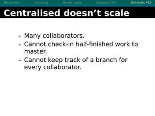 The problem No backup Manual copies Centralised VCS Distributed VCS
Centralised doesn’t scale
Many collaborators.
Cannot c...