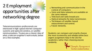 2 Employment
opportunities after
networking degree
Networking and communication in the
context of computers
Voice and data networks are available on
the same network
Televised and radio broadcasts
Optical networks for data transmission;
Techniques of satellite-based
measurement and control;
Future networks.
Telecommunications professionals are
interested in high-speed internet computer
systems and optical & wireless, or satellite
communications. To give you a clearer idea of
what a telecom engineer's work entails, below
are a few examples.
Students can compare and smartly choose
the most trustworthy and reliable online best
urgent assignment help in the USA for
academics rather than choosing anyone
randomly.
 