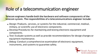 Role of a telecommunication engineer
Telecom engineers handle both the hardware and software components of the
telecom system. The responsibilities of a telecommunications engineer include:
Design: Products, services, or systems for the industrial, commercial, medical,
military, or scientific use of electronic components.
Develop Procedures for maintaining and testing electronic equipment and
components.
Test: Evaluate systems as well as provide recommendations for design changes or
equipment maintenance.
Debug: Conduct a comprehensive examination of electronic equipment,
instruments, and systems to guarantee safety.
 
