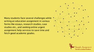 Many students face several challenges while
writing an education assignment in various
forms like essays, research studies, case
studies etc., and seeking online urgent
assignment help services to save time and
fetch good academic grades.
 