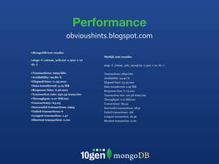 Performance MongoDB test results: siege -f ./stress_urls.txt -c 300 -r 10 -d1 -i Transactions: 2994 hits Availability: 99.80 % Elapsed time: 11.95 secs Data transferred: 3.19 MB Response time: 0.26 secs Transaction rate: 250.54 trans/sec Throughput: 0.27 MB/sec Concurrency: 65.03 Successful transactions: 2994 Failed transactions: 6 Longest transaction: 1.47 Shortest transaction: 0.00 MySQL test results: siege -f ./stress_urls_mysql.txt -c 300 -r 10 -d1 -i Transactions: 2832 hits Availability: 94.40 % Elapsed time: 23.53 secs Data transferred: 2.59 MB Response time: 0.74 secs Transaction rate: 120.36 trans/sec Throughput: 0.11 MB/sec Concurrency: 89.43 Successful transactions: 2832 Failed transactions: 168 Longest transaction: 16.36 Shortest transaction: 0.00 obvioushints.blogspot.com 