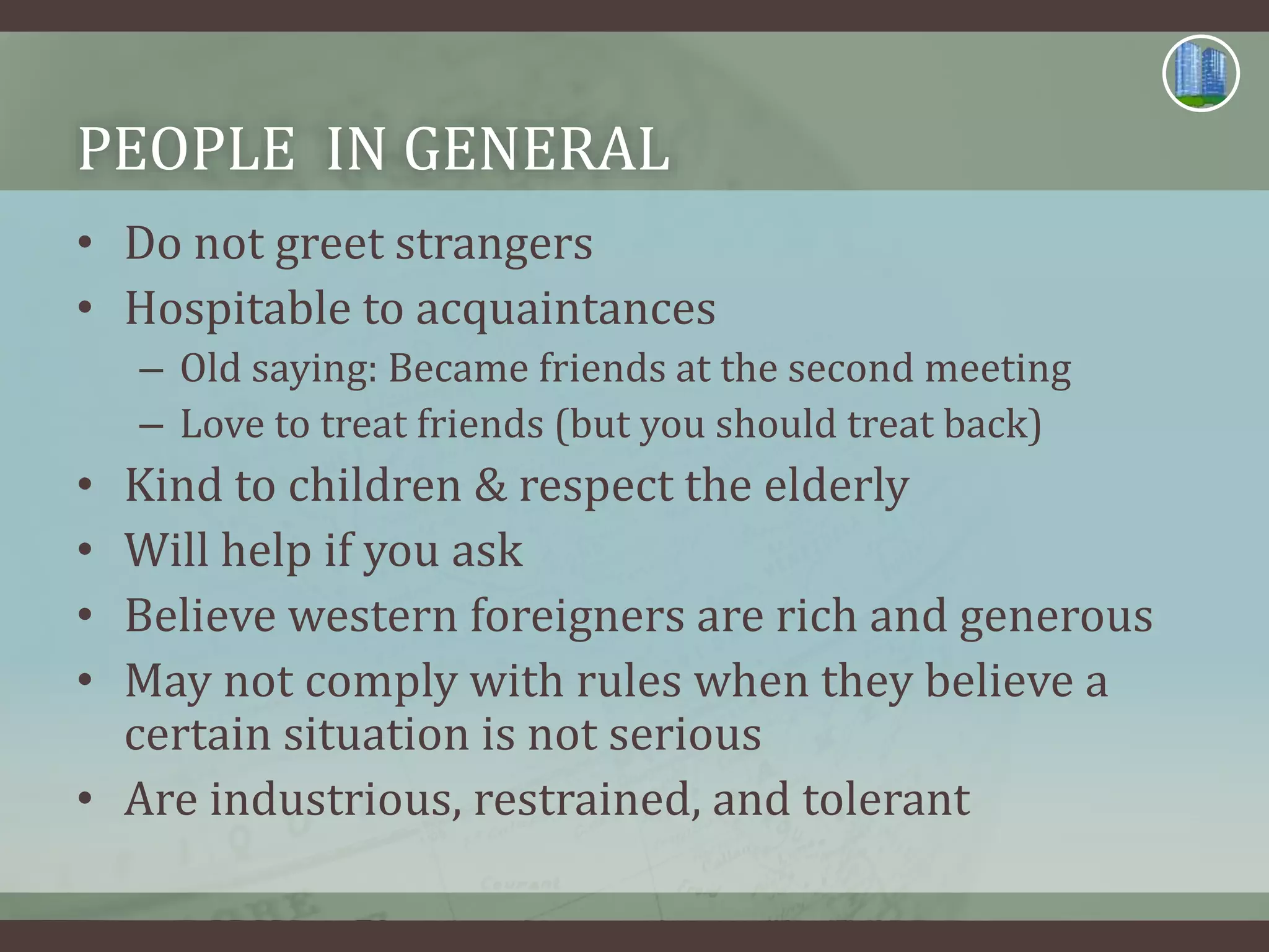 PEOPLE IN GENERAL
• Do not greet strangers
• Hospitable to acquaintances
– Old saying: Became friends at the second meeting
– Love to treat friends (but you should treat back)
• Kind to children & respect the elderly
• Will help if you ask
• Believe western foreigners are rich and generous
• May not comply with rules when they believe a
certain situation is not serious
• Are industrious, restrained, and tolerant
 