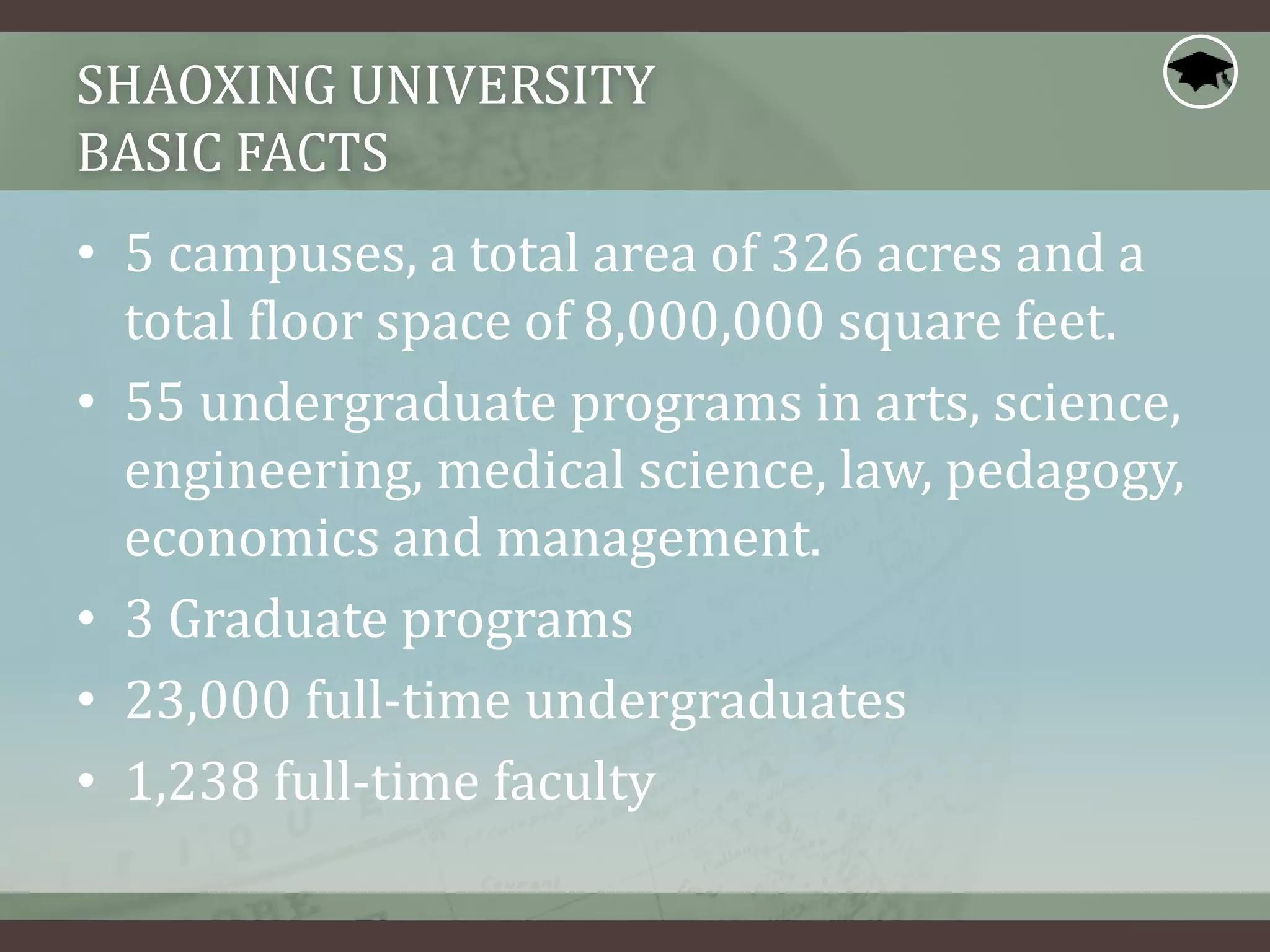 SHAOXING UNIVERSITY
BASIC FACTS
• 5 campuses, a total area of 326 acres and a
total floor space of 8,000,000 square feet.
• 55 undergraduate programs in arts, science,
engineering, medical science, law, pedagogy,
economics and management.
• 3 Graduate programs
• 23,000 full-time undergraduates
• 1,238 full-time faculty
 