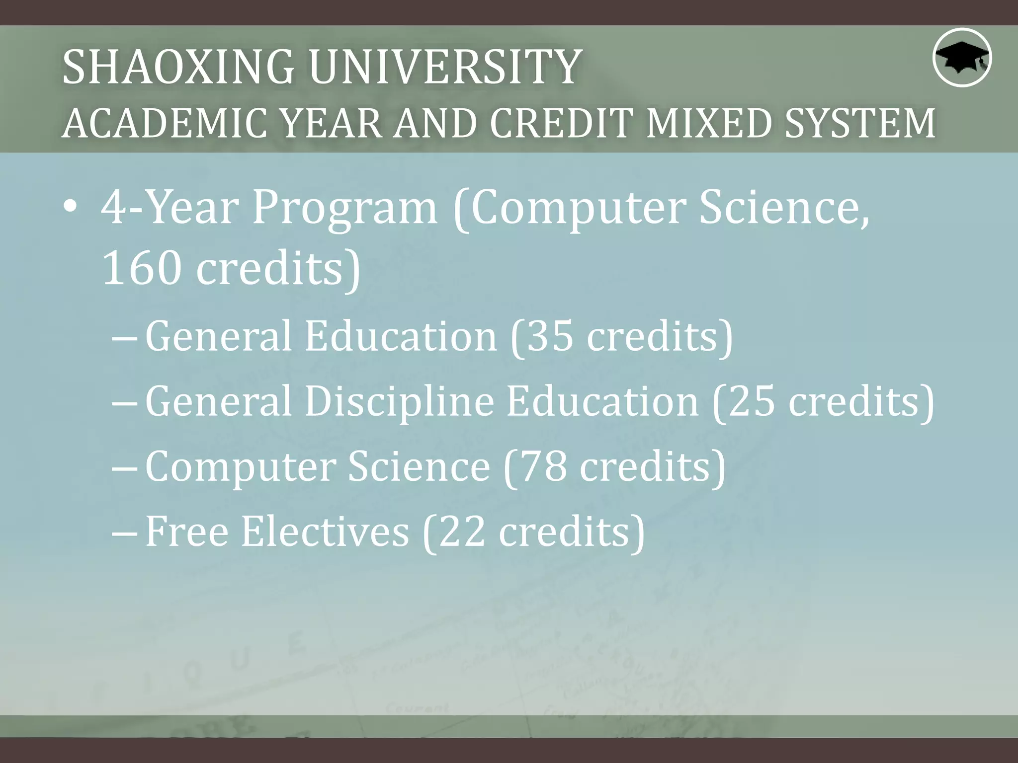 SHAOXING UNIVERSITY
ACADEMIC YEAR AND CREDIT MIXED SYSTEM
• 4-Year Program (Computer Science,
160 credits)
–General Education (35 credits)
–General Discipline Education (25 credits)
–Computer Science (78 credits)
–Free Electives (22 credits)
 