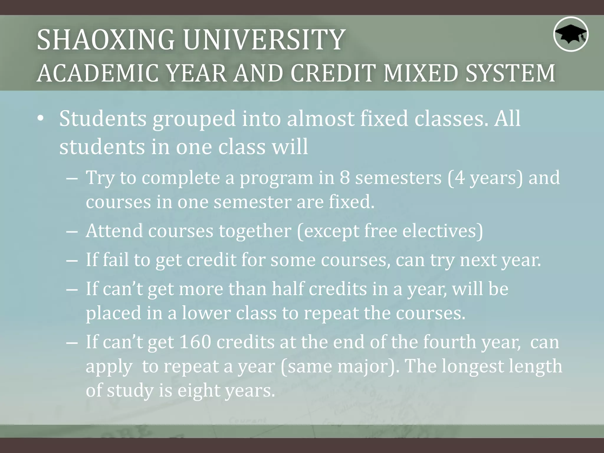 SHAOXING UNIVERSITY
ACADEMIC YEAR AND CREDIT MIXED SYSTEM
• Students grouped into almost fixed classes. All
students in one class will
– Try to complete a program in 8 semesters (4 years) and
courses in one semester are fixed.
– Attend courses together (except free electives)
– If fail to get credit for some courses, can try next year.
– If can’t get more than half credits in a year, will be
placed in a lower class to repeat the courses.
– If can’t get 160 credits at the end of the fourth year, can
apply to repeat a year (same major). The longest length
of study is eight years.
 