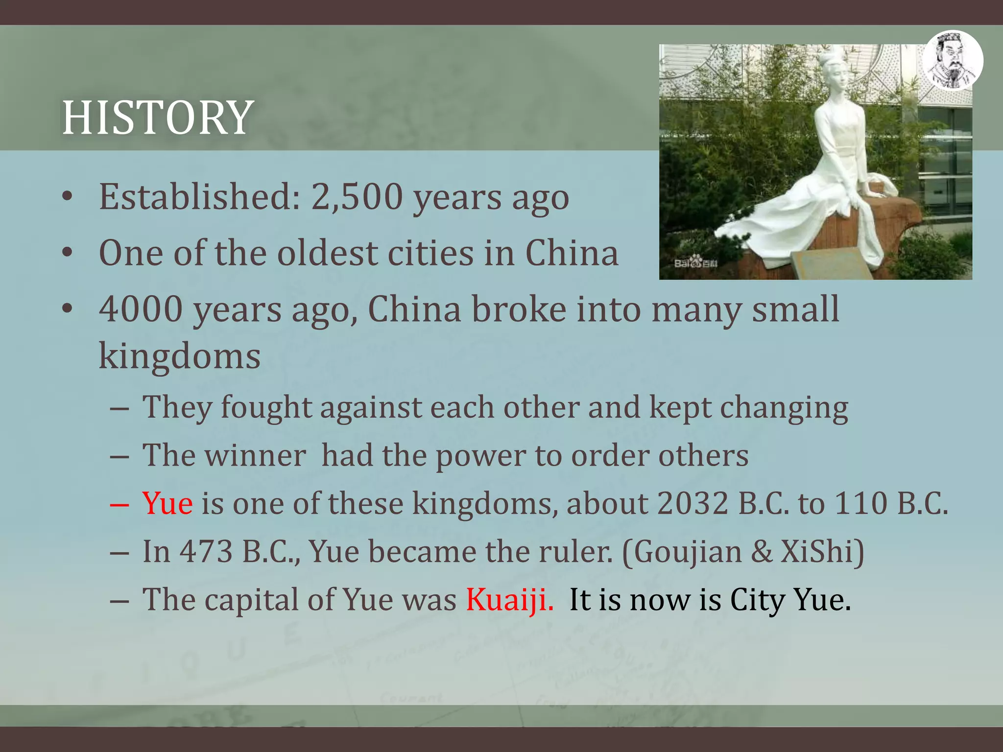 HISTORY
• Established: 2,500 years ago
• One of the oldest cities in China
• 4000 years ago, China broke into many small
kingdoms
– They fought against each other and kept changing
– The winner had the power to order others
– Yue is one of these kingdoms, about 2032 B.C. to 110 B.C.
– In 473 B.C., Yue became the ruler. (Goujian & XiShi)
– The capital of Yue was Kuaiji. It is now is City Yue.
 