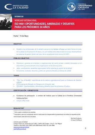 3
Fecha
1
: 15 de Mayo
OBJETIVO
• Desafiar a los profesionales de la calidad a pensar en los temas críticos que darán forma al mundo
de la calidad en los próximos 30 años y en qué medida éstos determinarán el rol que desempeñarán
los sistemas de gestión dentro del marco de la actualización de la norma ISO 9001.
PÚBLICO OBJETIVO
• Directores y gerentes de empresas u organizaciones del sector privado o estatal interesados en el
crecimiento y posicionamiento de su organización en los próximos años
• Jefes, coordinadores, asistentes responsables de los sistemas de gestión de la calidad
• Consultores, auditores, docentes y público en general enfocados en temas de calidad
TEMAS
• "The Tao of Quality": importancia de la cultura organizacional para un Sistema de Gestión
exitoso
• El Pensamiento Basado en Riesgos en el mundo real
• ISO 9001: Oportunidades, amenazas y desafíos para los próximos 30 años
CERTIFICACIÓN Y BENEFICIOS
• Constancia de participación a nombre del Instituto para la Calidad de la Pontificia Universidad
Católica del Perú
• Incluye coffee break
REQUISITOS
2
1
Inicio sujeto a cobertura de vacantes.
2
Importante: para ser considerado alumno matriculado es indispensable la presentación de todos los requisitos arriba
mencionados antes del inicio de clases.
Brief del Producto
IC-Cap-4.51/Rev.9
Instituto para la Calidad
Campus PUCP. Av. Universitaria N° 1801 – Edificio Mc Gregor – Piso 9 – San Miguel
Telefóno: 626-2260 / 626-7600 / 626-2000 Anexo 3100. Fax: 626-2886
www.pucp.edu.pe/calidad
quality@pucp.edu.pe
 