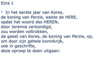Ezra 1 
1 In het eerste jaar van Kores, 
de koning van Perzie, wekte de HERE, 
opdat het woord des HEREN, 
door Jeremia verkondigd, 
zou worden voltrokken, 
de geest van Kores, de koning van Perzie, op, 
om door zijn gehele koninkrijk, 
ook in geschrifte, 
deze oproep te doen uitgaan: 
 