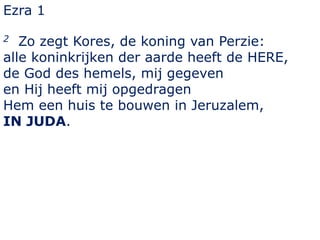 Ezra 1 
2 Zo zegt Kores, de koning van Perzie: 
alle koninkrijken der aarde heeft de HERE, 
de God des hemels, mij gegeven 
en Hij heeft mij opgedragen 
Hem een huis te bouwen in Jeruzalem, 
IN JUDA. 
 
