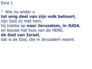 Ezra 1 
3 Wie nu onder u 
tot enig deel van zijn volk behoort, 
zijn God zij met hem, 
hij trekke op naar Jeruzalem, in JUDA, 
en bouwe het huis van de HERE, 
de God van Israel, 
dat is de God, die in Jeruzalem woont. 
 