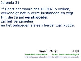 Jeremia 31 
10 Hoort het woord des HEREN, o volken, 
verkondigt het in verre kustlanden en zegt: 
Hij, die Israel verstrooide, 
zal het verzamelen 
en het behoeden als een herder zijn kudde. 
 