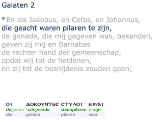 Galaten 2 
9 En als Jakobus, en Cefas, en Johannes, 
die geacht waren pilaren te zijn, 
de genade, die mij gegeven was, bekenden, 
gaven zij mij en Barnabas 
de rechter hand der gemeenschap, 
opdat wij tot de heidenen, 
en zij tot de besnijdenis zouden gaan; 
 