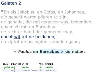 Galaten 2 
9 En als Jakobus, en Cefas, en Johannes, 
die geacht waren pilaren te zijn, 
de genade, die mij gegeven was, bekenden, 
gaven zij mij en Barnabas 
de rechter hand der gemeenschap, 
opdat wij tot de heidenen, 
en zij tot de besnijdenis zouden gaan; 
 
