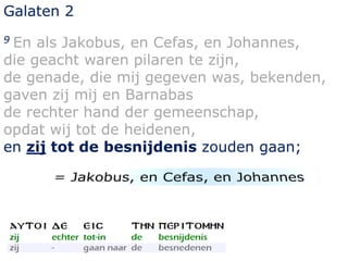 Galaten 2 
9 En als Jakobus, en Cefas, en Johannes, 
die geacht waren pilaren te zijn, 
de genade, die mij gegeven was, bekenden, 
gaven zij mij en Barnabas 
de rechter hand der gemeenschap, 
opdat wij tot de heidenen, 
en zij tot de besnijdenis zouden gaan; 
