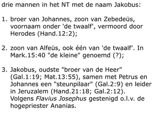 drie mannen in het NT met de naam Jakobus: 
1. broer van Johannes, zoon van Zebedeüs, 
voornaam onder 'de twaalf', vermoord door 
Herodes (Hand.12:2); 
2. zoon van Alfeüs, ook één van 'de twaalf'. In 
Mark.15:40 "de kleine" genoemd (?); 
3. Jakobus, oudste "broer van de Heer" 
(Gal.1:19; Mat.13:55), samen met Petrus en 
Johannes een "steunpilaar" (Gal.2:9) en leider 
in Jeruzalem (Hand.21:18; Gal.2:12). 
Volgens Flavius Josephus gestenigd o.l.v. de 
hogepriester Ananias. 
 