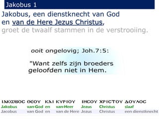 Jakobus 1 
Jakobus, een dienstknecht van God 
en van de Here Jezus Christus, 
groet de twaalf stammen in de verstrooiing. 
 