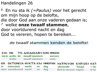 Handelingen 26 
6 En nu sta ik (=Paulus) voor het gerecht 
om mijn hoop op de belofte, 
die door God aan onze vaderen gedaan is; 
7 welke onze twaalf stammen, 
door voortdurend nacht en dag 
God te vereren, hopen te bereiken... 
 