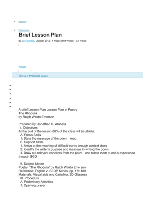 Essays »
Philosophy
Brief Lesson Plan
By jon1araneta, October 2012 | 4 Pages (804 Words) | 721 Views
|
Report
|
This is a Premium essay
Sign Up to access full essay
A brief Lesson Plan Lesson Plan in Poetry
The Rhodora
by Ralph Waldo Emerson
Prepared by: Jonathan S. Araneta
I. Objectives
At the end of the lesson 80% of the class will be ableto:
A. Focus Skills
1. State the message of the poem read
B. Support Skills
1. Arrive at the meaning of difficult words through context clues
2. Identify the writer’s purpose and message in writing the poem
3. Draw out relevant concepts from the poem and relate them to one’s experience
through SGD
II. Subject Matter
Poetry: “The Rhodora” by Ralph Waldo Emerson
Reference: English 2, SEDP Series, pp. 179-180
Materials: Visual aids and Cartolina, 3D-Glassess
III. Procedure
A. Preliminary Activities
1. Opening prayer
 