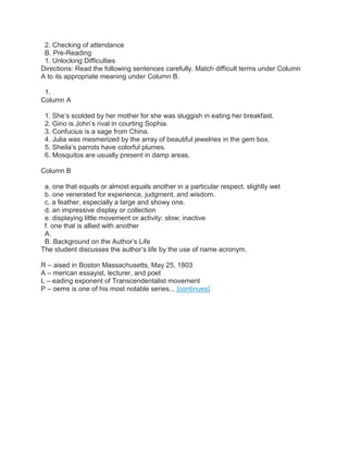 2. Checking of attendance
B. Pre-Reading
1. Unlocking Difficulties
Directions: Read the following sentences carefully. Match difficult terms under Column
A to its appropriate meaning under Column B.
1.
Column A
1. She’s scolded by her mother for she was sluggish in eating her breakfast.
2. Gino is John’s rival in courting Sophia.
3. Confucius is a sage from China.
4. Julia was mesmerized by the array of beautiful jewelries in the gem box.
5. Sheila’s parrots have colorful plumes.
6. Mosquitos are usually present in damp areas.
Column B
a. one that equals or almost equals another in a particular respect. slightly wet
b. one venerated for experience, judgment, and wisdom.
c. a feather, especially a large and showy one.
d. an impressive display or collection
e. displaying little movement or activity; slow; inactive
f. one that is allied with another
A.
B. Background on the Author’s Life
The student discusses the author’s life by the use of name acronym.
R – aised in Boston Massachusetts, May 25, 1803
A – merican essayist, lecturer, and poet
L – eading exponent of Transcendentalist movement
P – oems is one of his most notable series... [continues]
 