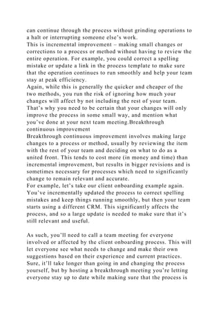 can continue through the process without grinding operations to
a halt or interrupting someone else’s work.
This is incremental improvement – making small changes or
corrections to a process or method without having to review the
entire operation. For example, you could correct a spelling
mistake or update a link in the process template to make sure
that the operation continues to run smoothly and help your team
stay at peak efficiency.
Again, while this is generally the quicker and cheaper of the
two methods, you run the risk of ignoring how much your
changes will affect by not including the rest of your team.
That’s why you need to be certain that your changes will only
improve the process in some small way, and mention what
you’ve done at your next team meeting.Breakthrough
continuous improvement
Breakthrough continuous improvement involves making large
changes to a process or method, usually by reviewing the item
with the rest of your team and deciding on what to do as a
united front. This tends to cost more (in money and time) than
incremental improvement, but results in bigger revisions and is
sometimes necessary for processes which need to significantly
change to remain relevant and accurate.
For example, let’s take our client onboarding example again.
You’ve incrementally updated the process to correct spelling
mistakes and keep things running smoothly, but then your team
starts using a different CRM. This significantly affects the
process, and so a large update is needed to make sure that it’s
still relevant and useful.
As such, you’ll need to call a team meeting for everyone
involved or affected by the client onboarding process. This will
let everyone see what needs to change and make their own
suggestions based on their experience and current practices.
Sure, it’ll take longer than going in and changing the process
yourself, but by hosting a breakthrough meeting you’re letting
everyone stay up to date while making sure that the process is
 