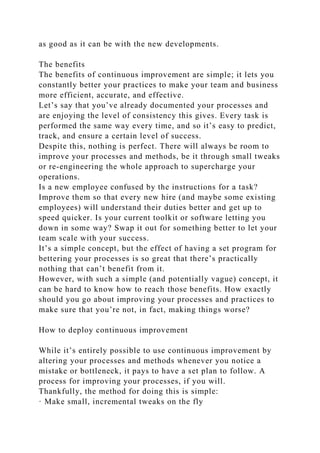 as good as it can be with the new developments.
The benefits
The benefits of continuous improvement are simple; it lets you
constantly better your practices to make your team and business
more efficient, accurate, and effective.
Let’s say that you’ve already documented your processes and
are enjoying the level of consistency this gives. Every task is
performed the same way every time, and so it’s easy to predict,
track, and ensure a certain level of success.
Despite this, nothing is perfect. There will always be room to
improve your processes and methods, be it through small tweaks
or re-engineering the whole approach to supercharge your
operations.
Is a new employee confused by the instructions for a task?
Improve them so that every new hire (and maybe some existing
employees) will understand their duties better and get up to
speed quicker. Is your current toolkit or software letting you
down in some way? Swap it out for something better to let your
team scale with your success.
It’s a simple concept, but the effect of having a set program for
bettering your processes is so great that there’s practically
nothing that can’t benefit from it.
However, with such a simple (and potentially vague) concept, it
can be hard to know how to reach those benefits. How exactly
should you go about improving your processes and practices to
make sure that you’re not, in fact, making things worse?
How to deploy continuous improvement
While it’s entirely possible to use continuous improvement by
altering your processes and methods whenever you notice a
mistake or bottleneck, it pays to have a set plan to follow. A
process for improving your processes, if you will.
Thankfully, the method for doing this is simple:
· Make small, incremental tweaks on the fly
 