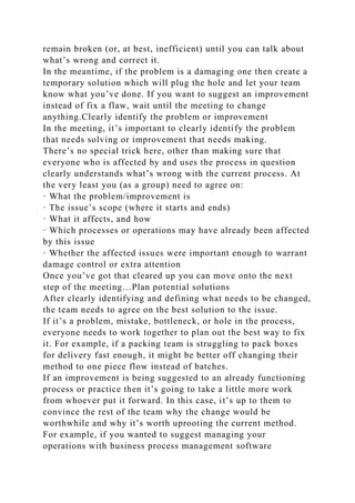 remain broken (or, at best, inefficient) until you can talk about
what’s wrong and correct it.
In the meantime, if the problem is a damaging one then create a
temporary solution which will plug the hole and let your team
know what you’ve done. If you want to suggest an improvement
instead of fix a flaw, wait until the meeting to change
anything.Clearly identify the problem or improvement
In the meeting, it’s important to clearly identify the problem
that needs solving or improvement that needs making.
There’s no special trick here, other than making sure that
everyone who is affected by and uses the process in question
clearly understands what’s wrong with the current process. At
the very least you (as a group) need to agree on:
· What the problem/improvement is
· The issue’s scope (where it starts and ends)
· What it affects, and how
· Which processes or operations may have already been affected
by this issue
· Whether the affected issues were important enough to warrant
damage control or extra attention
Once you’ve got that cleared up you can move onto the next
step of the meeting…Plan potential solutions
After clearly identifying and defining what needs to be changed,
the team needs to agree on the best solution to the issue.
If it’s a problem, mistake, bottleneck, or hole in the process,
everyone needs to work together to plan out the best way to fix
it. For example, if a packing team is struggling to pack boxes
for delivery fast enough, it might be better off changing their
method to one piece flow instead of batches.
If an improvement is being suggested to an already functioning
process or practice then it’s going to take a little more work
from whoever put it forward. In this case, it’s up to them to
convince the rest of the team why the change would be
worthwhile and why it’s worth uprooting the current method.
For example, if you wanted to suggest managing your
operations with business process management software
 