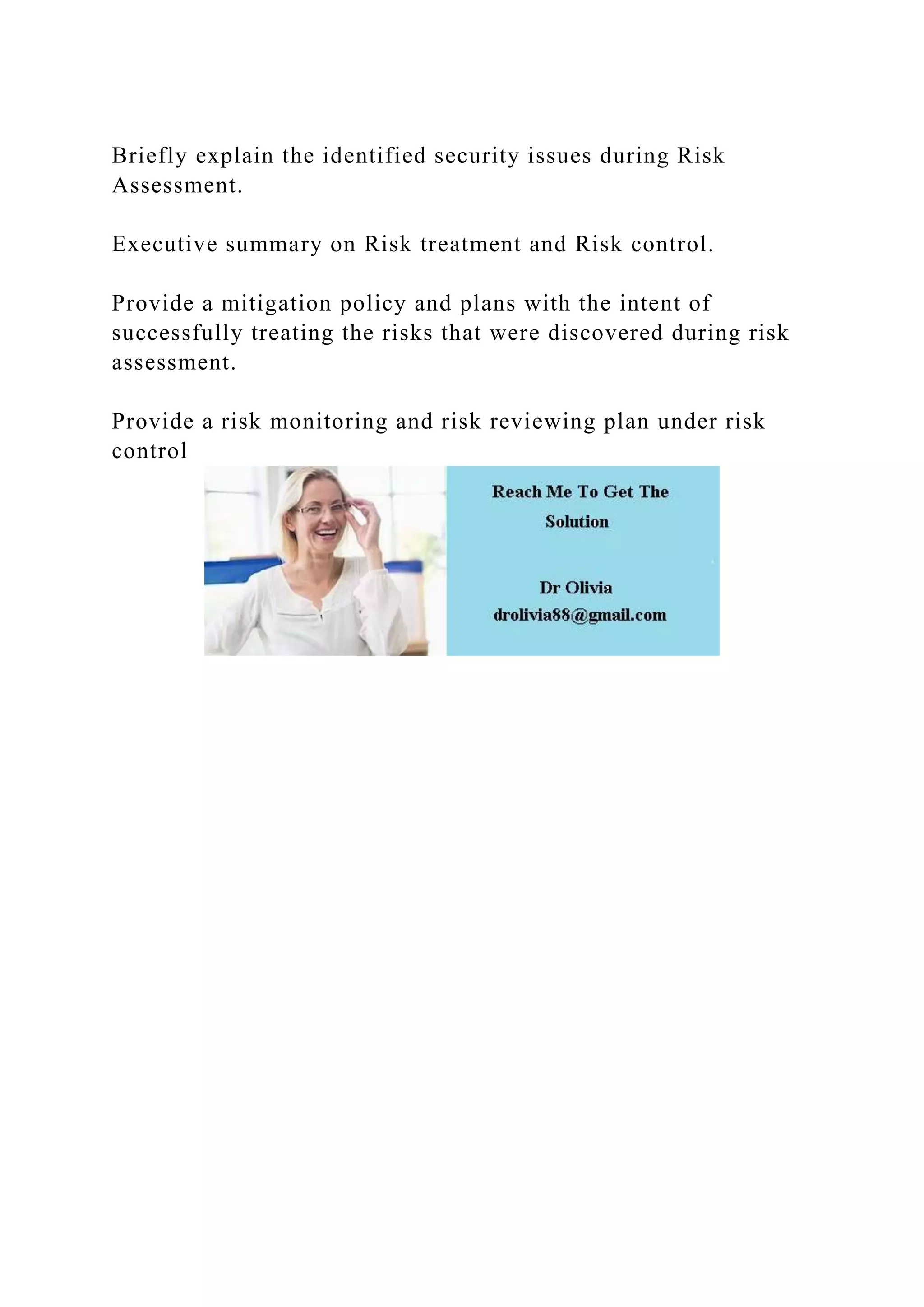 Briefly explain the identified security issues during Risk
Assessment.
Executive summary on Risk treatment and Risk control.
Provide a mitigation policy and plans with the intent of
successfully treating the risks that were discovered during risk
assessment.
Provide a risk monitoring and risk reviewing plan under risk
control