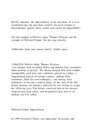 Briefly introduce the impeachment of the president. If it were
established that the president sexually harassed women or
discriminated against them, would such action be impeachable?
Use the example of District Judge Thomas Porteous and the
example of William Clinton. Do not copy directly.
1000words, times new roman, font12, double space
11Mar2010 District Judge Thomas Porteous
was charged with accepting bribes and making false statements
under penalty of perjury. The House charged him with conduct
incompatible with trust and confidence placed in a judge, a
longstanding pattern of corrupt conduct, making false
statements about his own bankruptcy, and making false
statements to become a federal judge. At the start of the full
Senate hearing, his attorney indicated he was willing to resign
the following year. The Senate convicted him of the charges,
removed him from office, and disqualified him forever of
holding any U.S. office.
William Clinton Impeachment
In 1998 President Clinton was impeached for perjury and
 