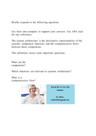 Briefly respond to the following questions.
Use facts and examples to support your answers. Use APA style
for any references.
The system architecture is the descriptive representation of the
system's component functions and the communication flows
between those components.
This definition raises some important questions:
What are the
components?
Which functions are relevant to systems architecture?
What is a
communication flow?
 