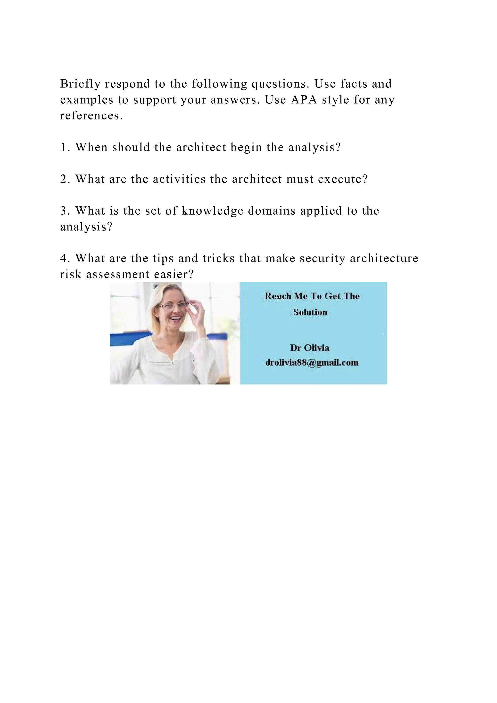 Briefly respond to the following questions. Use facts and
examples to support your answers. Use APA style for any
references.
1. When should the architect begin the analysis?
2. What are the activities the architect must execute?
3. What is the set of knowledge domains applied to the
analysis?
4. What are the tips and tricks that make security architecture
risk assessment easier?