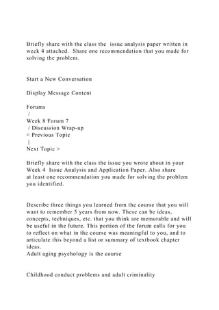 Briefly share with the class the issue analysis paper written in
week 4 attached. Share one recommendation that you made for
solving the problem.
Start a New Conversation
Display Message Content
Forums
/
Week 8 Forum 7
/ Discussion Wrap-up
< Previous Topic
|
Next Topic >
Briefly share with the class the issue you wrote about in your
Week 4 Issue Analysis and Application Paper. Also share
at least one recommendation you made for solving the problem
you identified.
Describe three things you learned from the course that you will
want to remember 5 years from now. These can be ideas,
concepts, techniques, etc. that you think are memorable and will
be useful in the future. This portion of the forum calls for you
to reflect on what in the course was meaningful to you, and to
articulate this beyond a list or summary of textbook chapter
ideas.
Adult aging psychology is the course
Childhood conduct problems and adult criminality
 